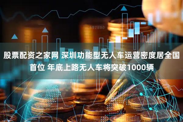 股票配资之家网 深圳功能型无人车运营密度居全国首位 年底上路无人车将突破1000辆