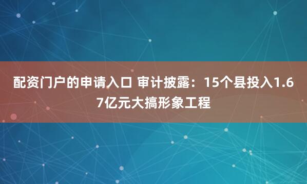 配资门户的申请入口 审计披露：15个县投入1.67亿元大搞形象工程
