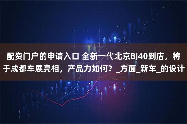 配资门户的申请入口 全新一代北京BJ40到店，将于成都车展亮相，产品力如何？_方面_新车_的设计