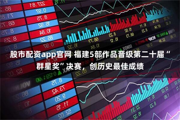 股市配资app官网 福建5部作品晋级第二十届“群星奖”决赛，创历史最佳成绩