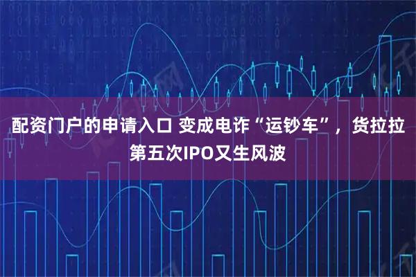 配资门户的申请入口 变成电诈“运钞车”，货拉拉第五次IPO又生风波