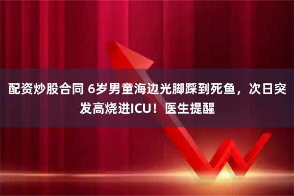 配资炒股合同 6岁男童海边光脚踩到死鱼，次日突发高烧进ICU！医生提醒