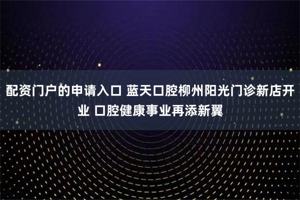 配资门户的申请入口 蓝天口腔柳州阳光门诊新店开业 口腔健康事业再添新翼