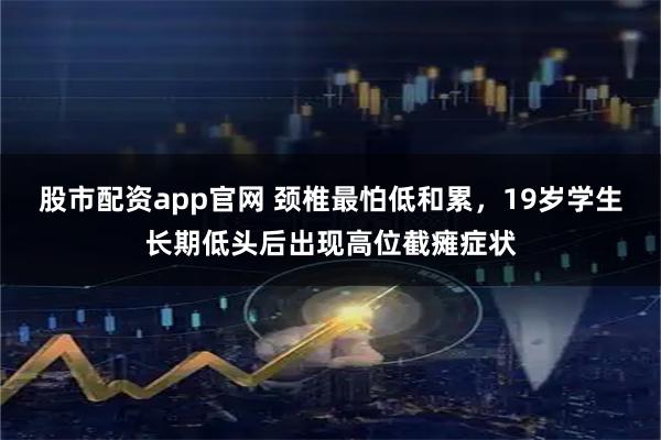 股市配资app官网 颈椎最怕低和累，19岁学生长期低头后出现高位截瘫症状
