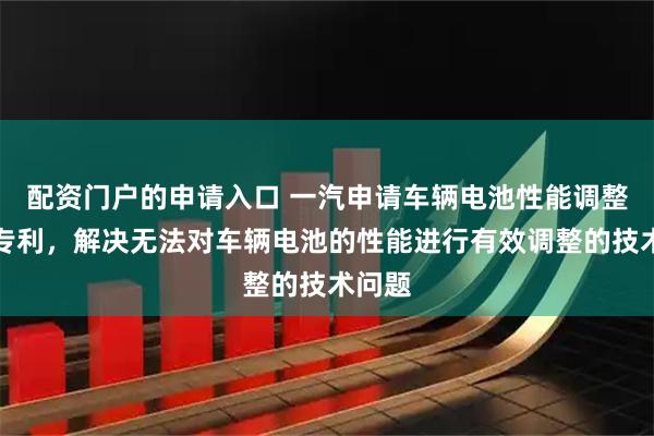 配资门户的申请入口 一汽申请车辆电池性能调整相关专利，解决无法对车辆电池的性能进行有效调整的技术问题