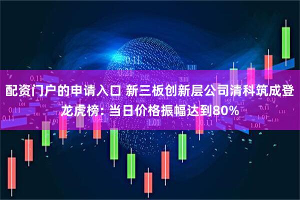 配资门户的申请入口 新三板创新层公司清科筑成登龙虎榜: 当日价格振幅达到80%