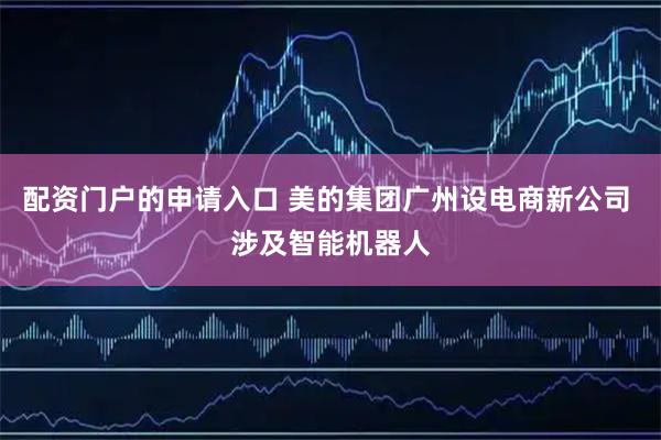 配资门户的申请入口 美的集团广州设电商新公司 涉及智能机器人