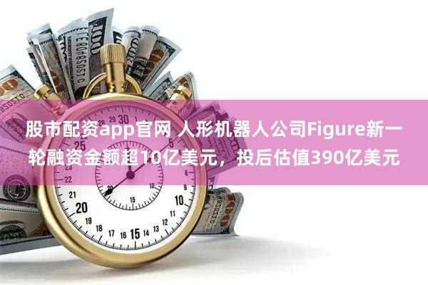 股市配资app官网 人形机器人公司Figure新一轮融资金额超10亿美元，投后估值390亿美元