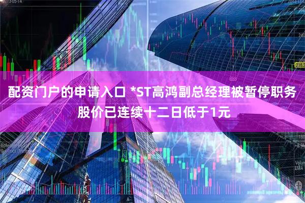 配资门户的申请入口 *ST高鸿副总经理被暂停职务 股价已连续十二日低于1元