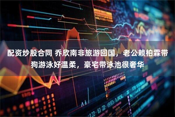 配资炒股合同 乔欣南非旅游回国，老公赖柏霖带狗游泳好温柔，豪宅带泳池很奢华