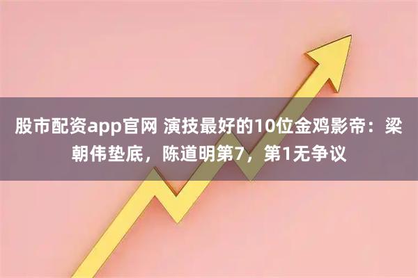 股市配资app官网 演技最好的10位金鸡影帝：梁朝伟垫底，陈道明第7，第1无争议