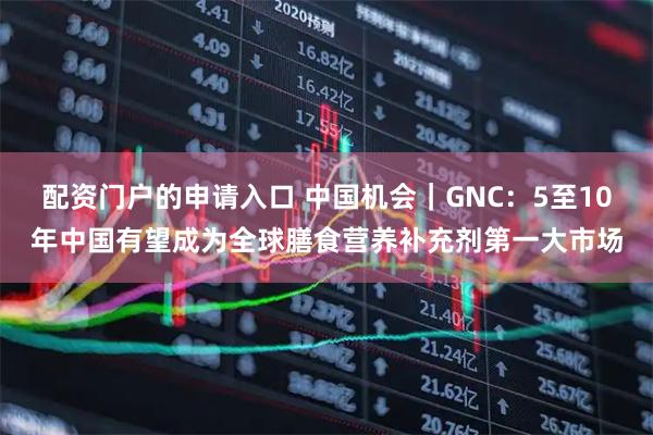 配资门户的申请入口 中国机会｜GNC：5至10年中国有望成为全球膳食营养补充剂第一大市场